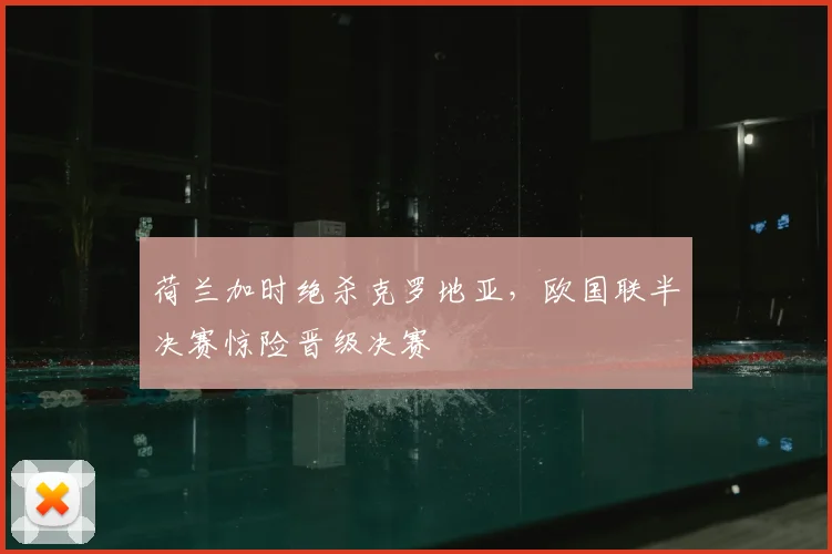 荷兰加时绝杀克罗地亚，欧国联半决赛惊险晋级决赛
