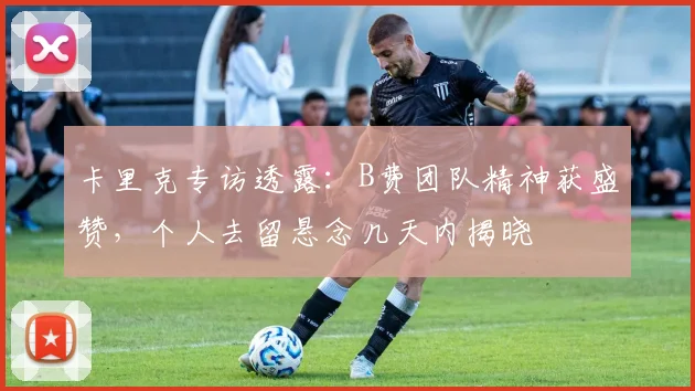卡里克专访透露:B费团队精神获盛赞,个人去留悬念几天内揭晓