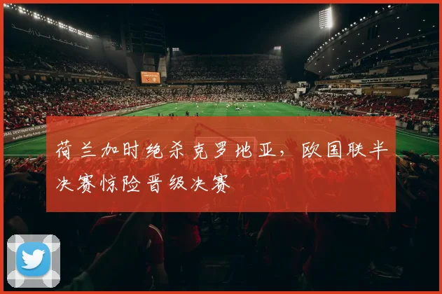 荷兰加时绝杀克罗地亚，欧国联半决赛惊险晋级决赛
