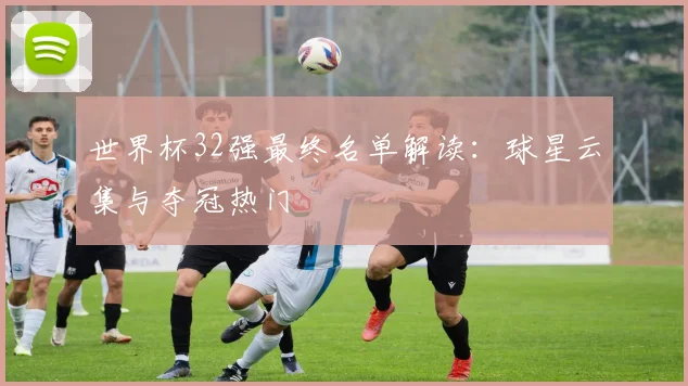 世界杯32强最终名单解读：球星云集与夺冠热门