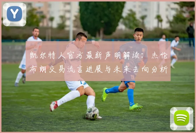 凯尔特人官方最新声明解读：杰伦布朗交易流言进展与未来去向分析