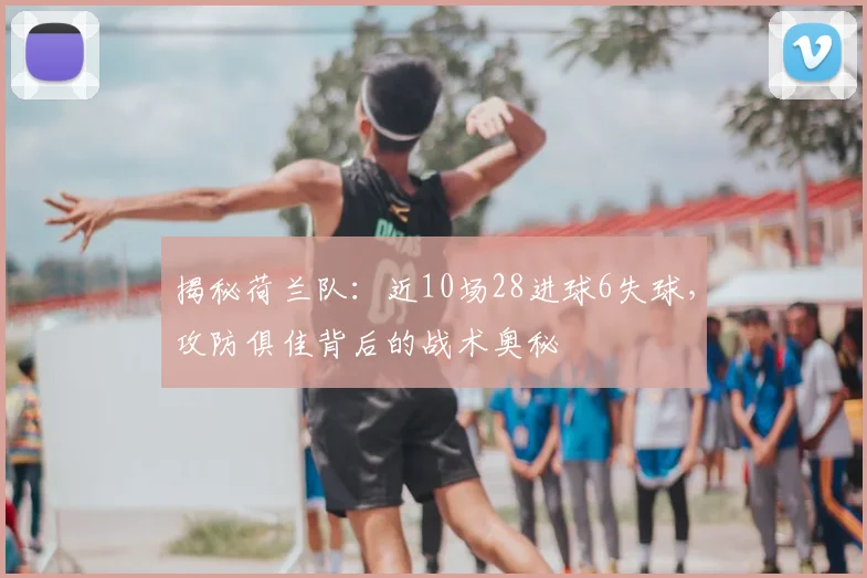 揭秘荷兰队：近10场28进球6失球，攻防俱佳背后的战术奥秘