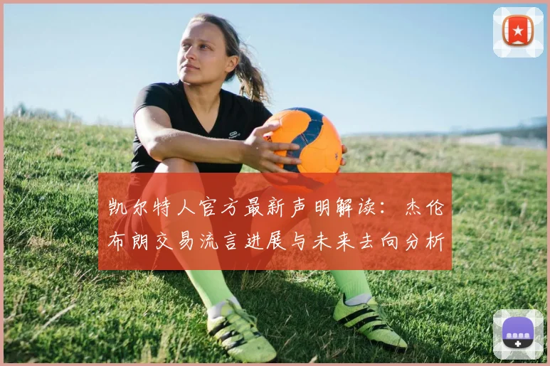 凯尔特人官方最新声明解读：杰伦布朗交易流言进展与未来去向分析