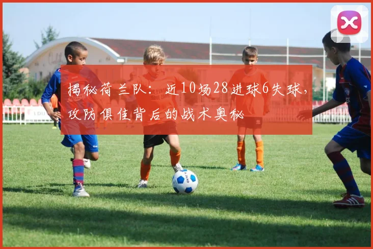 揭秘荷兰队：近10场28进球6失球，攻防俱佳背后的战术奥秘