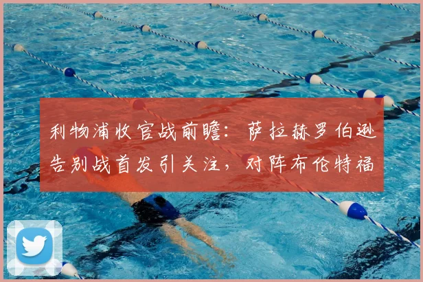 利物浦收官战前瞻:萨拉赫罗伯逊告别战首发引关注,对阵布伦特福德看点解析