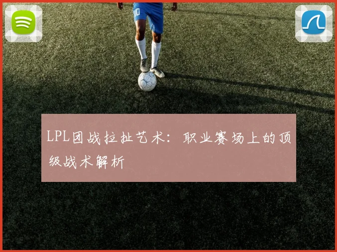 LPL团战拉扯艺术：职业赛场上的顶级战术解析