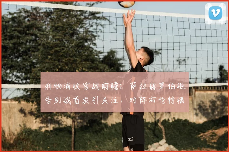 利物浦收官战前瞻:萨拉赫罗伯逊告别战首发引关注,对阵布伦特福德看点解析