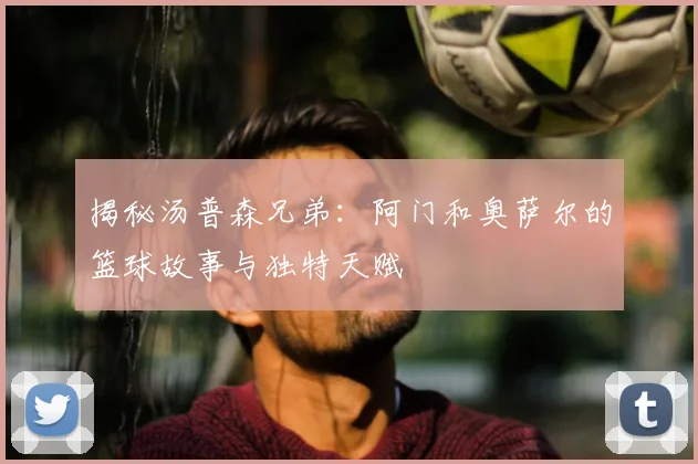 揭秘汤普森兄弟:阿门和奥萨尔的篮球故事与独特天赋