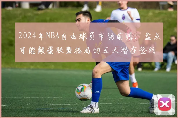 2024年NBA自由球员市场前瞻：盘点可能颠覆联盟格局的五大潜在签约
