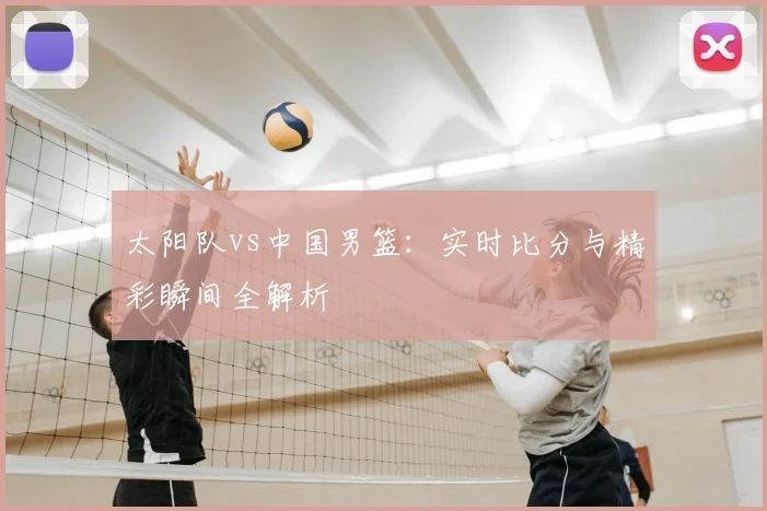 太阳队vs中国男篮：实时比分与精彩瞬间全解析