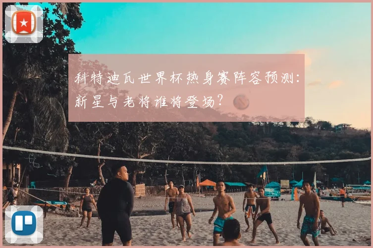 科特迪瓦世界杯热身赛阵容预测:新星与老将谁将登场?